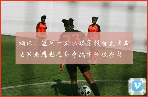 湖记：篮网计划以顶薪报价里夫斯活塞老鹰也在争夺战中积极参与
