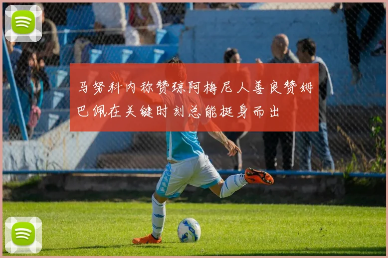 马努科内称赞琼阿梅尼人善良赞姆巴佩在关键时刻总能挺身而出