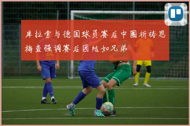库拉索与德国球员赛后中圈祈祷恩梅查强调赛后团结如兄弟