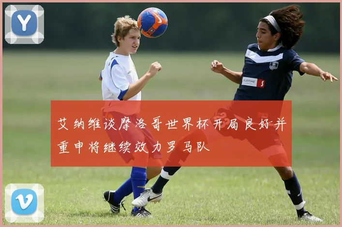 艾纳维谈摩洛哥世界杯开局良好并重申将继续效力罗马队