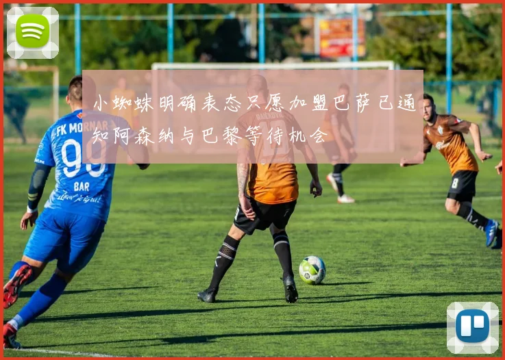 小蜘蛛明确表态只愿加盟巴萨已通知阿森纳与巴黎等待机会