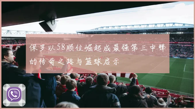 保罗以58顺位崛起成最强第三中锋的传奇之路与篮球启示