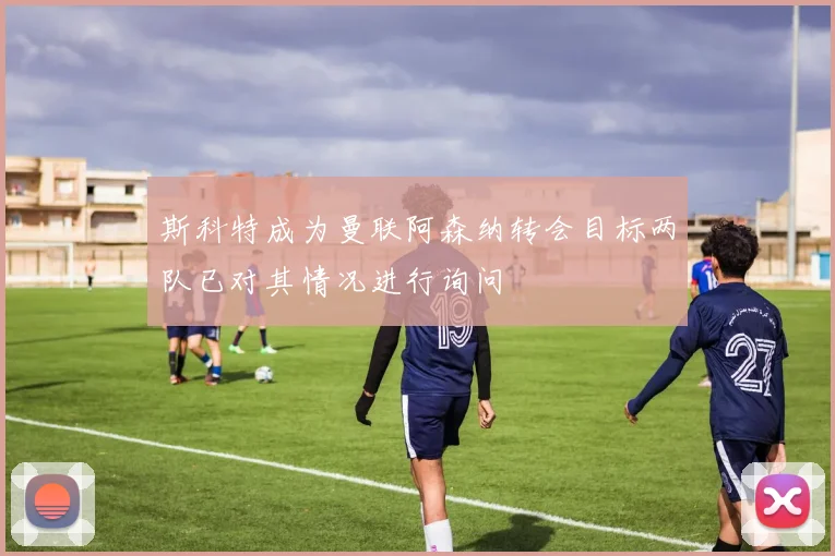 斯科特成为曼联阿森纳转会目标两队已对其情况进行询问