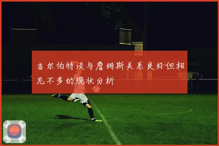 吉尔伯特谈与詹姆斯关系良好但相见不多的现状分析