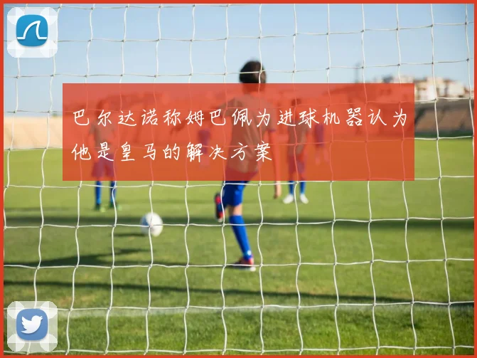 巴尔达诺称姆巴佩为进球机器认为他是皇马的解决方案