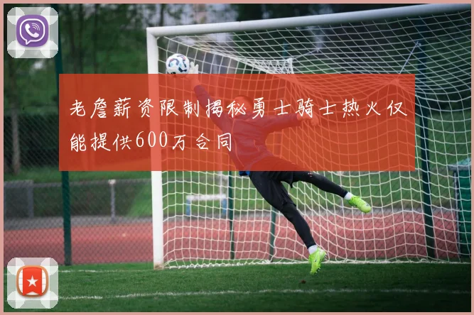 老詹薪资限制揭秘勇士骑士热火仅能提供600万合同