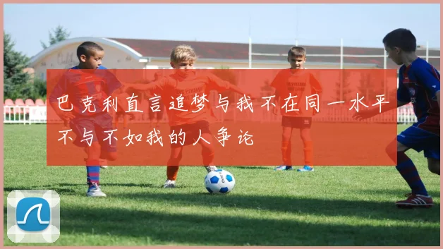 巴克利直言追梦与我不在同一水平不与不如我的人争论