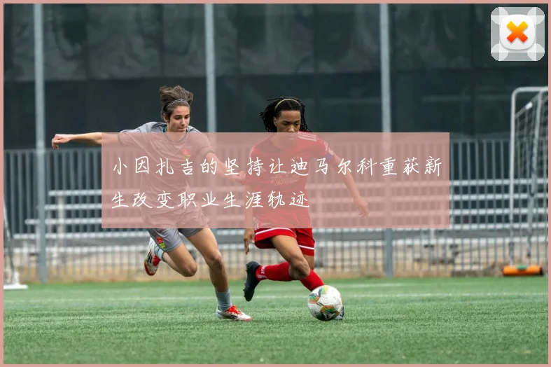 小因扎吉的坚持让迪马尔科重获新生改变职业生涯轨迹