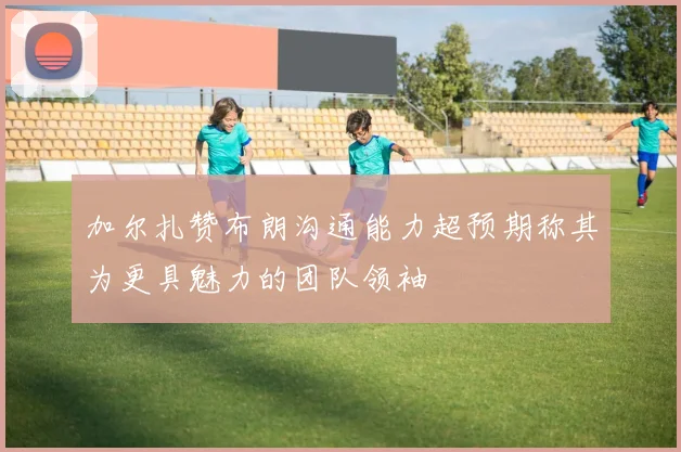 加尔扎赞布朗沟通能力超预期称其为更具魅力的团队领袖