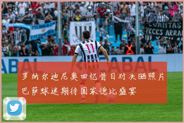 罗纳尔迪尼奥回忆昔日对决晒照片巴萨球迷期待国家德比盛宴