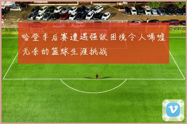 哈登季后赛遭遇强敌困境令人唏嘘无奈的篮球生涯挑战