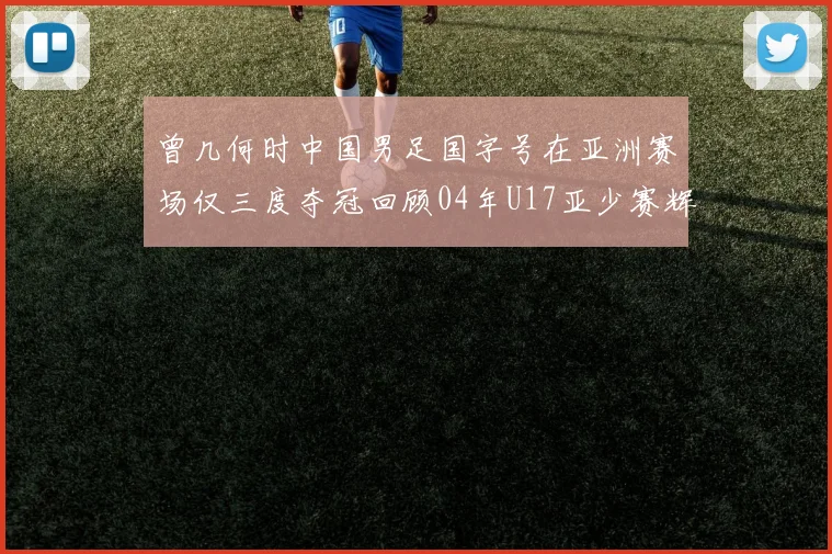 曾几何时中国男足国字号在亚洲赛场仅三度夺冠回顾04年U17亚少赛辉煌时刻