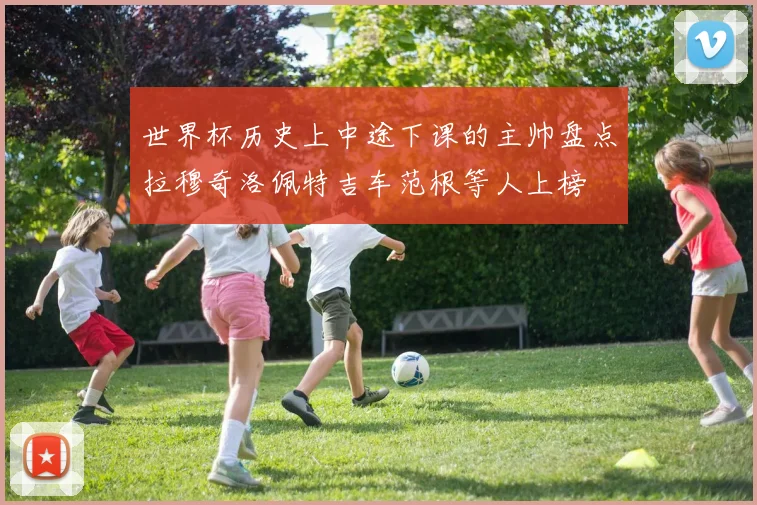 世界杯历史上中途下课的主帅盘点拉穆奇洛佩特吉车范根等人上榜