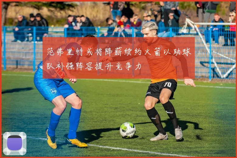 范弗里特或将降薪续约火箭以助球队补强阵容提升竞争力