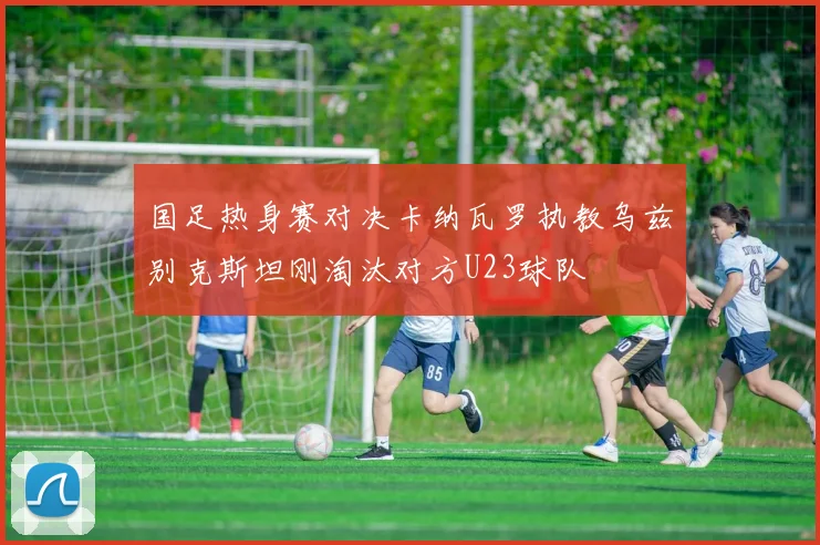 国足热身赛对决卡纳瓦罗执教乌兹别克斯坦刚淘汰对方U23球队