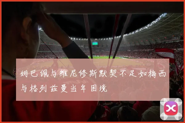 姆巴佩与维尼修斯默契不足如梅西与格列兹曼当年困境