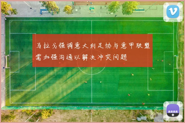 马拉戈强调意大利足协与意甲联盟需加强沟通以解决冲突问题