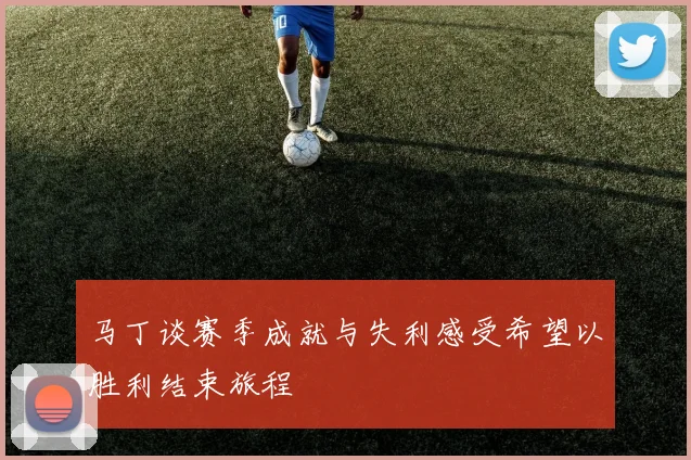 马丁谈赛季成就与失利感受希望以胜利结束旅程